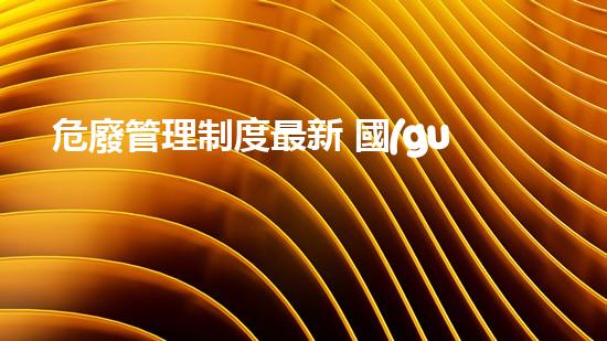 危廢管理制度最新 國(guó)家標(biāo)準(zhǔn)規(guī)范表探索未知：化工設(shè)施的隱秘面紗